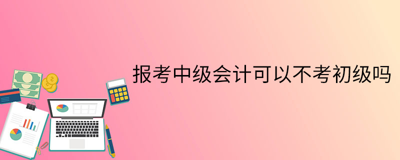 報考中級會計可以不考初級嗎