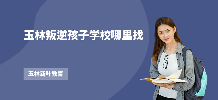 玉林叛逆孩子學校哪里找