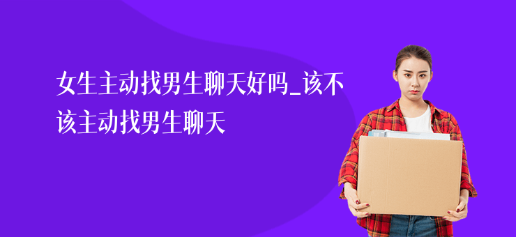 女生主動找男生聊天好嗎_該不該主動找男生聊天