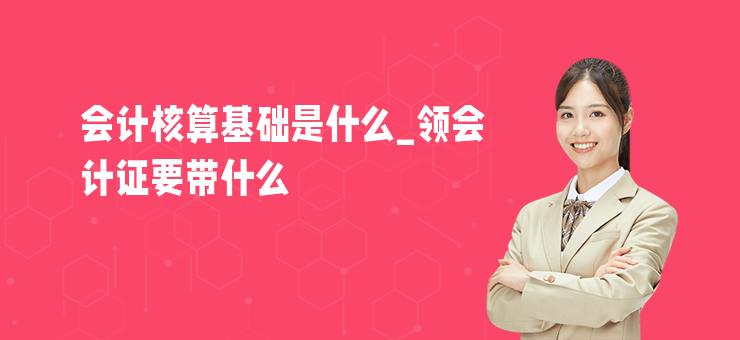 會計核算基礎(chǔ)是什么_領(lǐng)會計證要帶什么