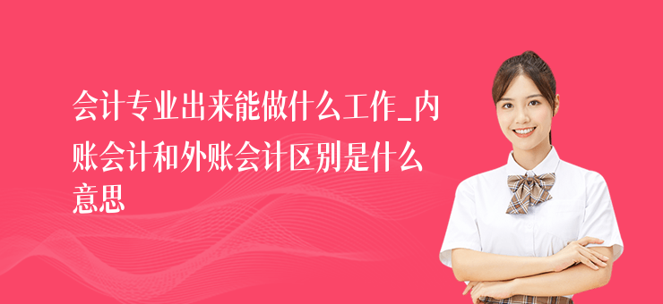 會計專業出來能做什么工作_內賬會計和外賬會計區別是什么意思