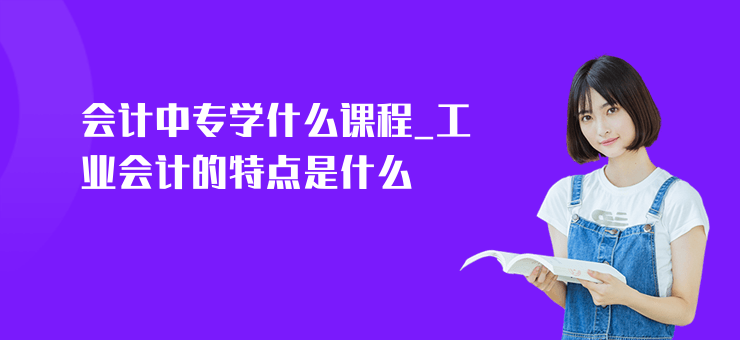 會計中專學什么課程_工業會計的特點是什么