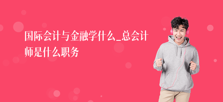 國際會計與金融學什么_總會計師是什么職務