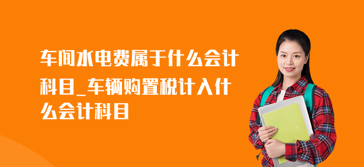 車間水電費屬于什么會計科目_車輛購置稅計入什么會計科目